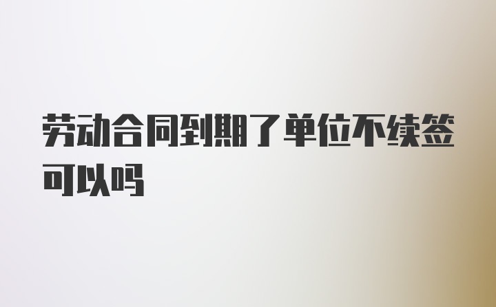 劳动合同到期了单位不续签可以吗