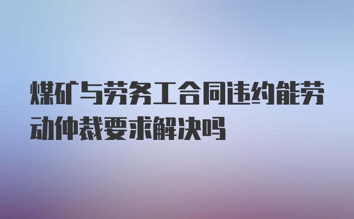 煤矿与劳务工合同违约能劳动仲裁要求解决吗