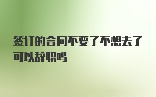 签订的合同不要了不想去了可以辞职吗