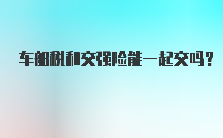 车船税和交强险能一起交吗？