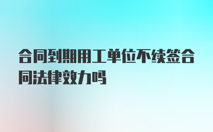 合同到期用工单位不续签合同法律效力吗