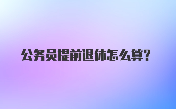 公务员提前退休怎么算？