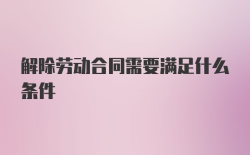 解除劳动合同需要满足什么条件