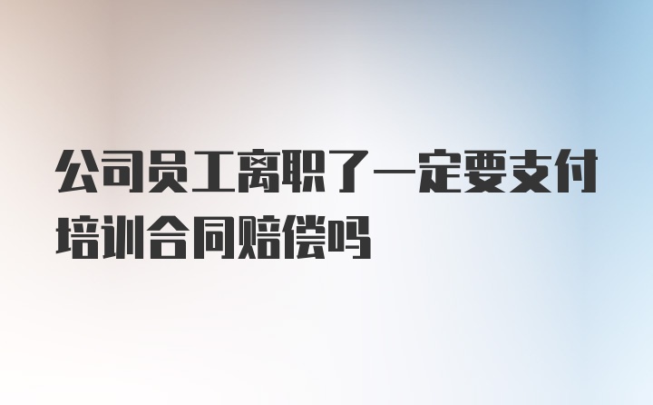 公司员工离职了一定要支付培训合同赔偿吗