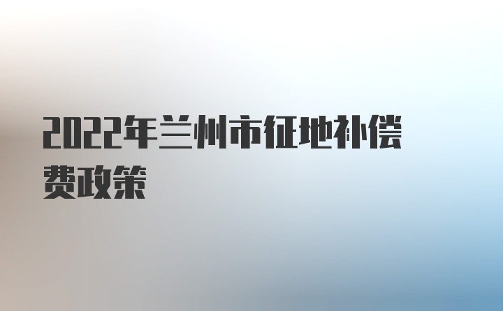 2022年兰州市征地补偿费政策