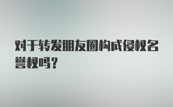 对于转发朋友圈构成侵权名誉权吗？