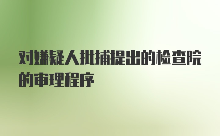 对嫌疑人批捕提出的检查院的审理程序