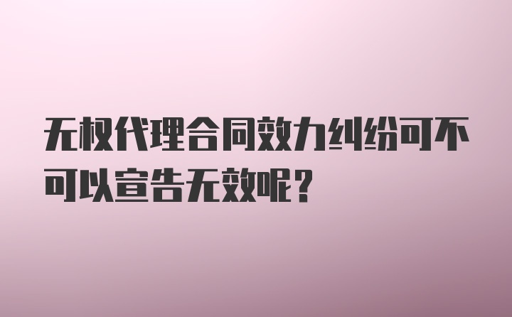 无权代理合同效力纠纷可不可以宣告无效呢？