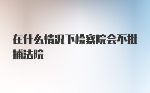 在什么情况下检察院会不批捕法院