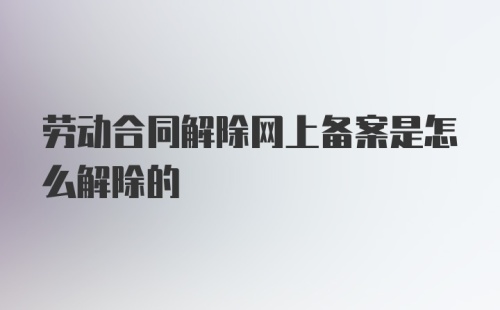 劳动合同解除网上备案是怎么解除的