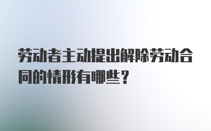 劳动者主动提出解除劳动合同的情形有哪些？