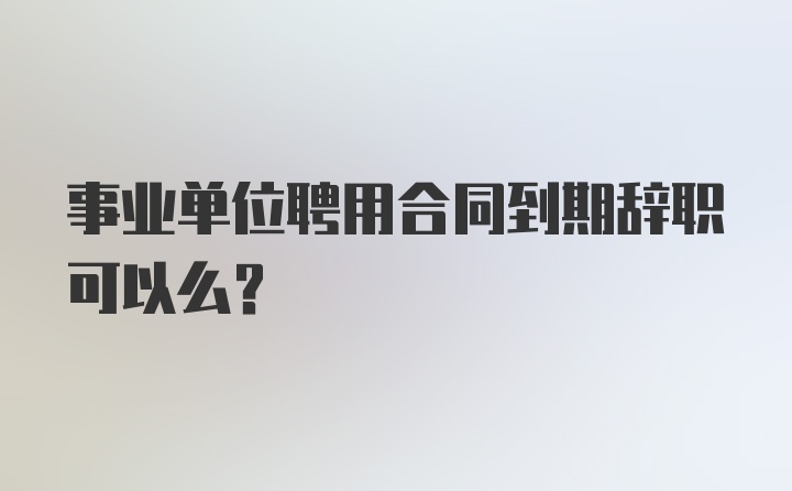 事业单位聘用合同到期辞职可以么？