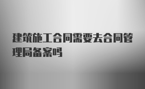 建筑施工合同需要去合同管理局备案吗