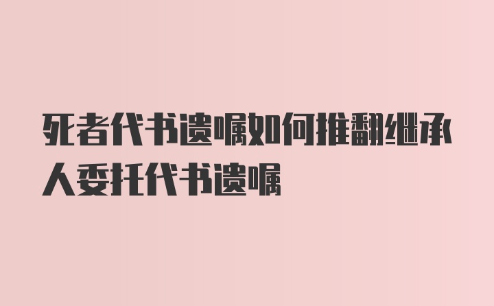 死者代书遗嘱如何推翻继承人委托代书遗嘱