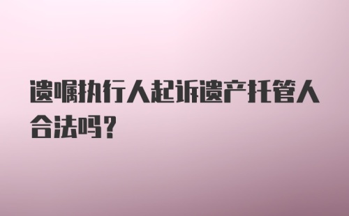 遗嘱执行人起诉遗产托管人合法吗？