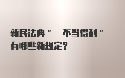 新民法典" 不当得利" 有哪些新规定？