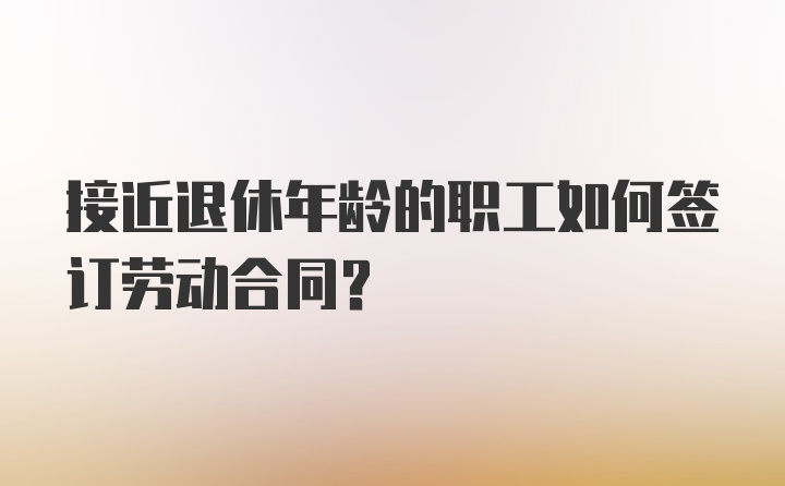 接近退休年龄的职工如何签订劳动合同？