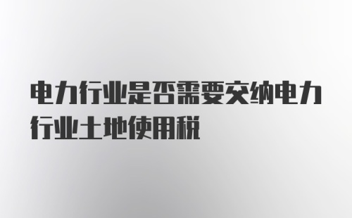 电力行业是否需要交纳电力行业土地使用税