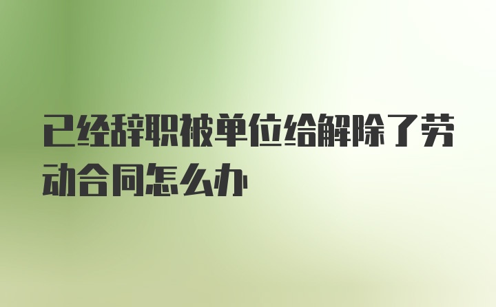 已经辞职被单位给解除了劳动合同怎么办