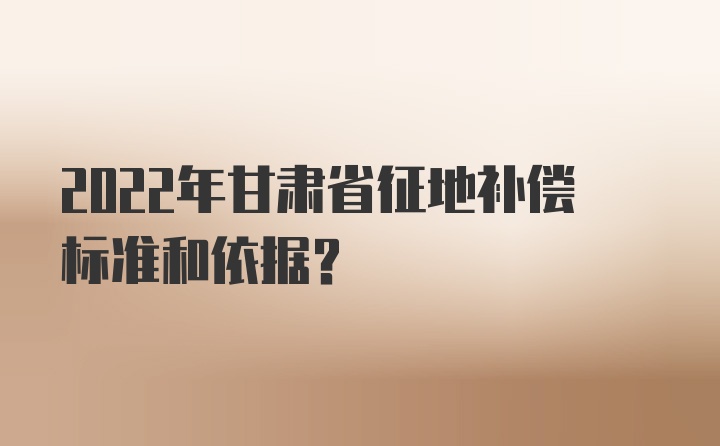 2022年甘肃省征地补偿标准和依据？