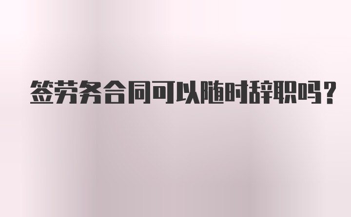 签劳务合同可以随时辞职吗？