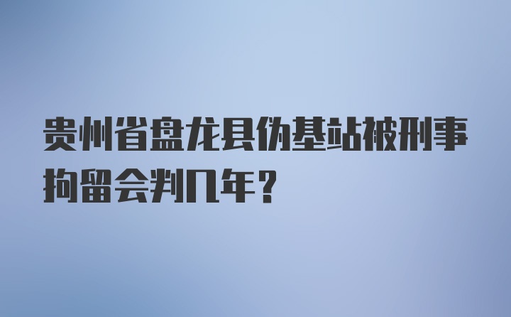 贵州省盘龙县伪基站被刑事拘留会判几年？