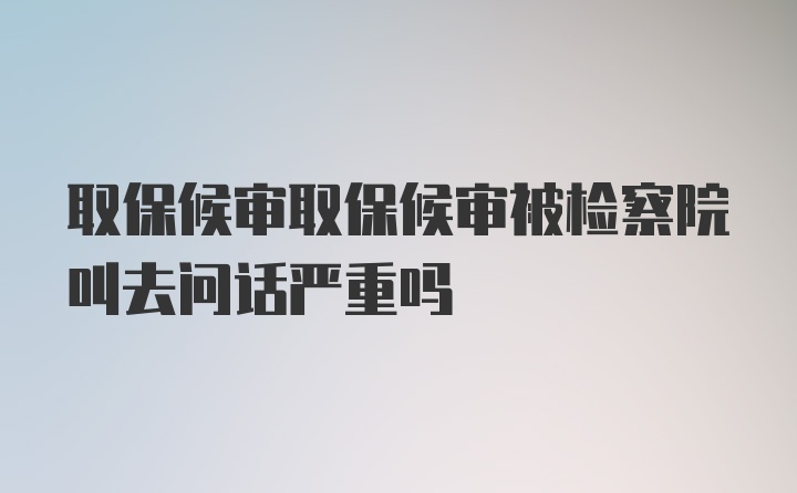 取保候审取保候审被检察院叫去问话严重吗