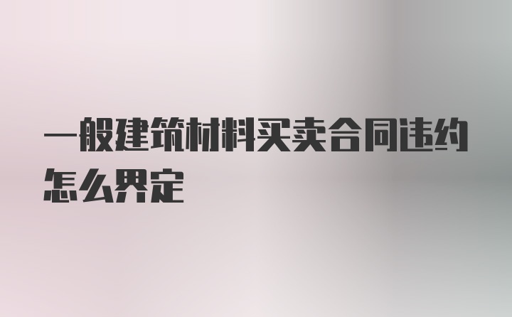 一般建筑材料买卖合同违约怎么界定