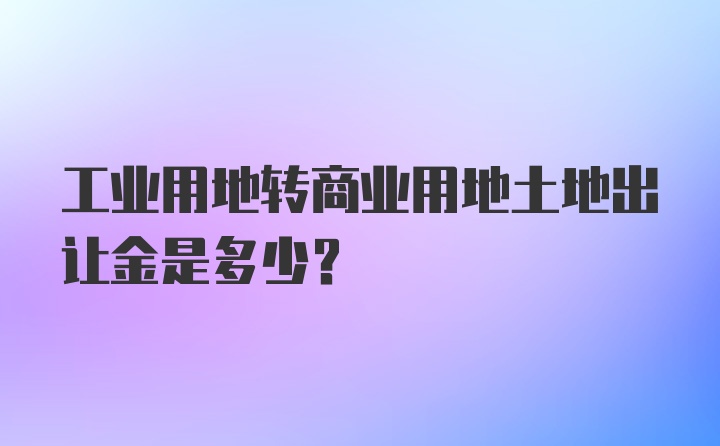 工业用地转商业用地土地出让金是多少?