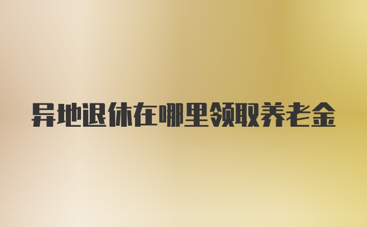 异地退休在哪里领取养老金