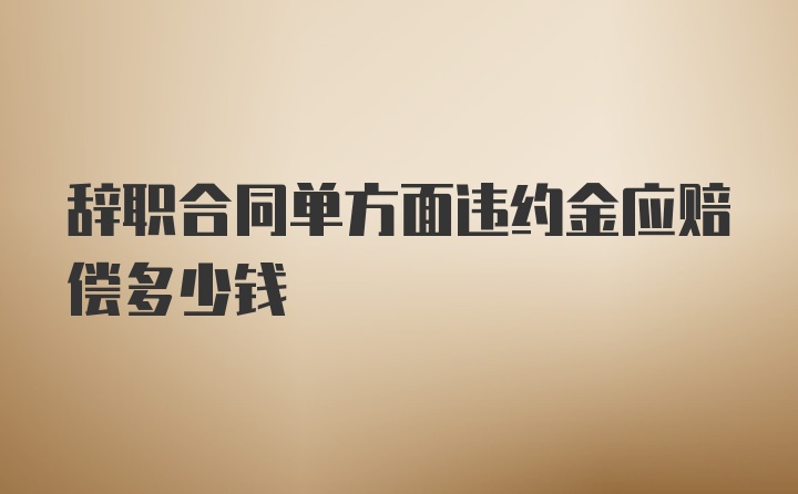 辞职合同单方面违约金应赔偿多少钱