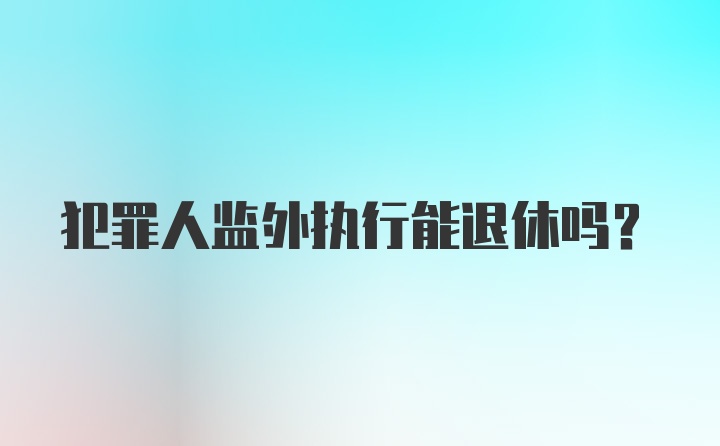 犯罪人监外执行能退休吗？