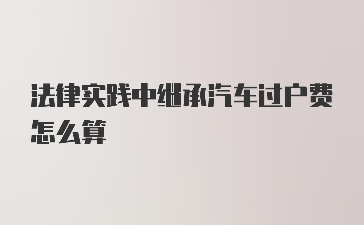 法律实践中继承汽车过户费怎么算