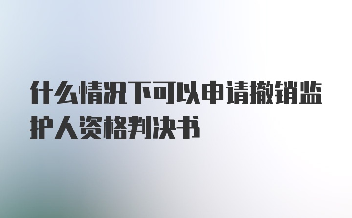 什么情况下可以申请撤销监护人资格判决书