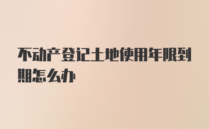 不动产登记土地使用年限到期怎么办