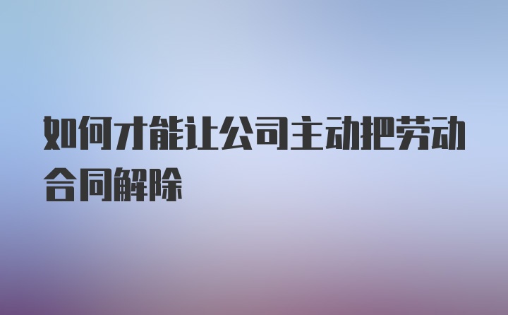 如何才能让公司主动把劳动合同解除