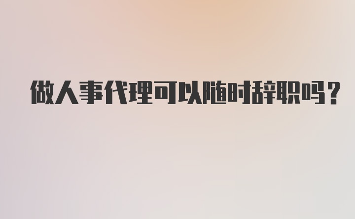 做人事代理可以随时辞职吗？