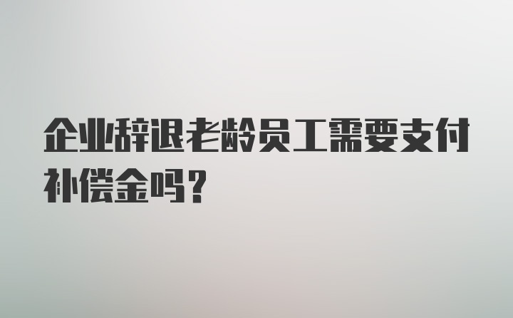 企业辞退老龄员工需要支付补偿金吗？