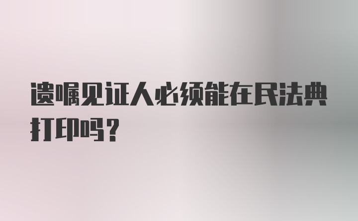 遗嘱见证人必须能在民法典打印吗？