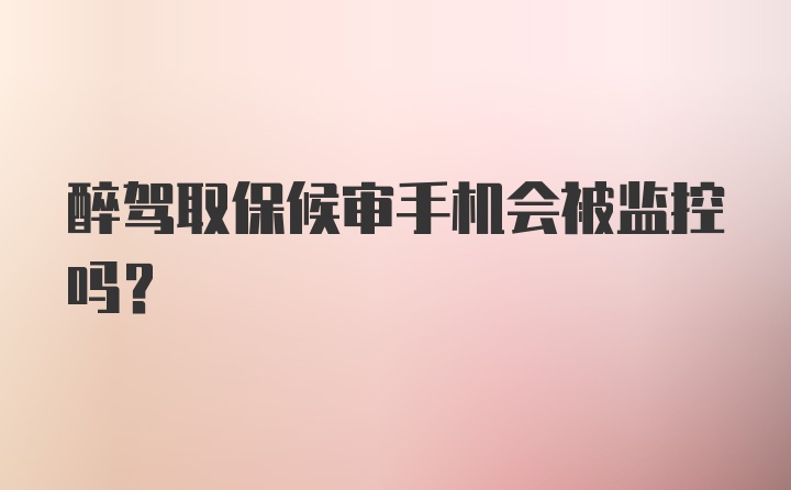 醉驾取保候审手机会被监控吗？