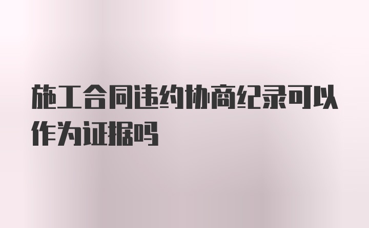 施工合同违约协商纪录可以作为证据吗