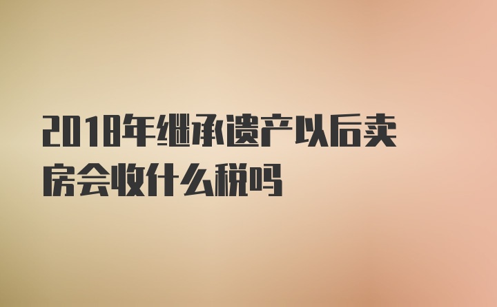 2018年继承遗产以后卖房会收什么税吗