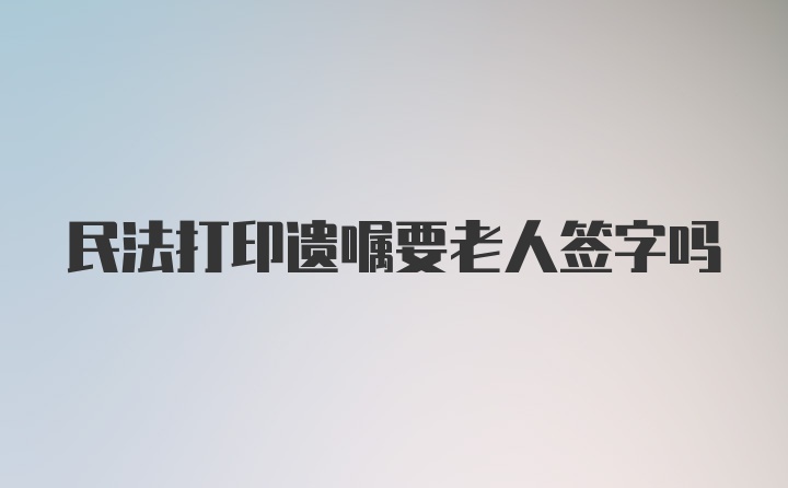 民法打印遗嘱要老人签字吗