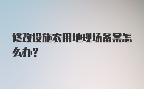 修改设施农用地现场备案怎么办？