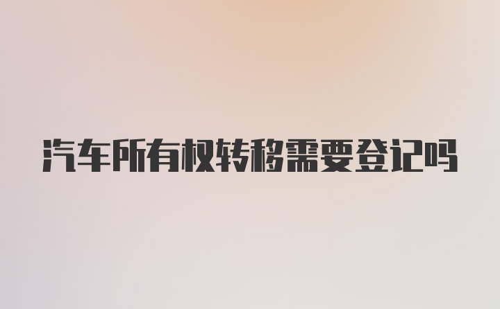 汽车所有权转移需要登记吗