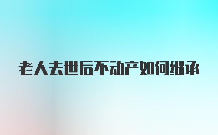 老人去世后不动产如何继承