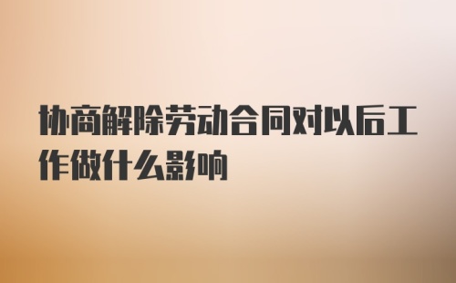 协商解除劳动合同对以后工作做什么影响