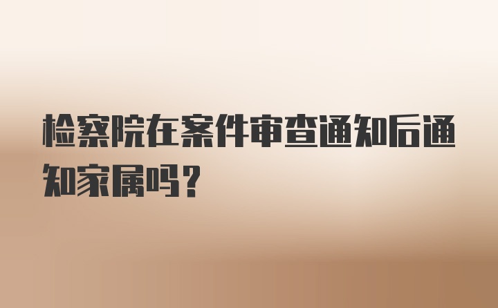 检察院在案件审查通知后通知家属吗?