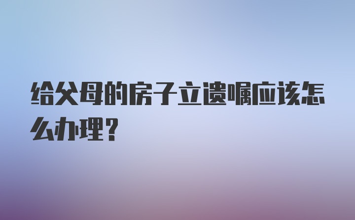 给父母的房子立遗嘱应该怎么办理？