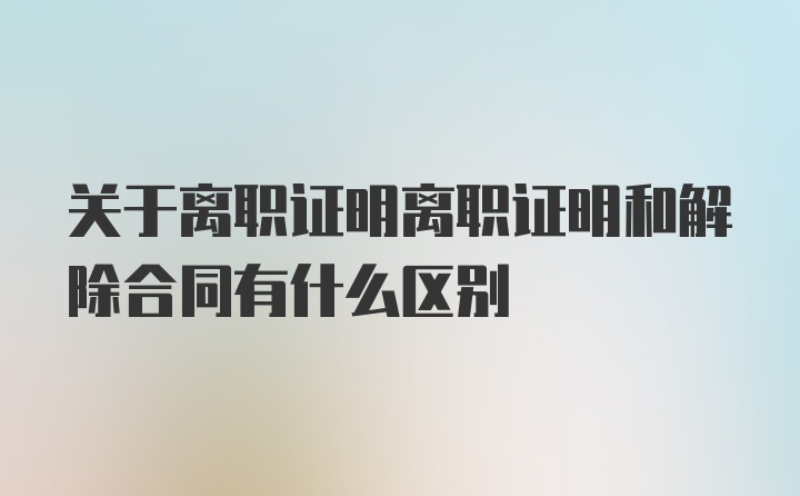 关于离职证明离职证明和解除合同有什么区别